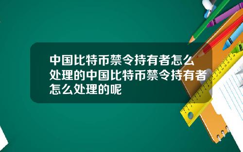 中国比特币禁令持有者怎么处理的中国比特币禁令持有者怎么处理的呢