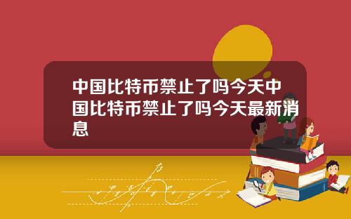 中国比特币禁止了吗今天中国比特币禁止了吗今天最新消息