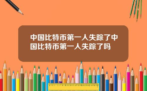 中国比特币第一人失踪了中国比特币第一人失踪了吗