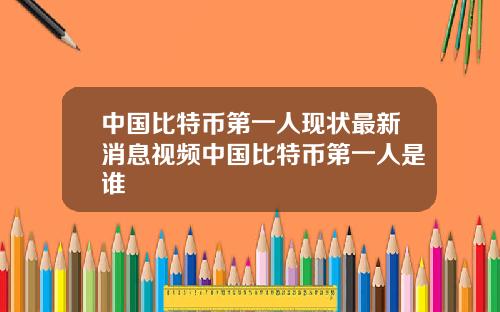 中国比特币第一人现状最新消息视频中国比特币第一人是谁