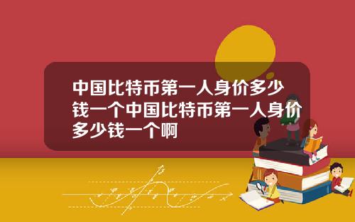 中国比特币第一人身价多少钱一个中国比特币第一人身价多少钱一个啊