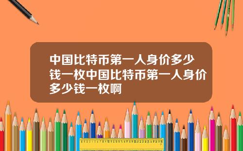 中国比特币第一人身价多少钱一枚中国比特币第一人身价多少钱一枚啊