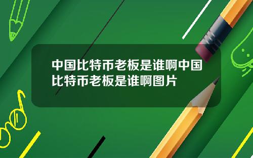中国比特币老板是谁啊中国比特币老板是谁啊图片
