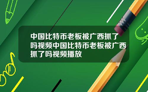 中国比特币老板被广西抓了吗视频中国比特币老板被广西抓了吗视频播放