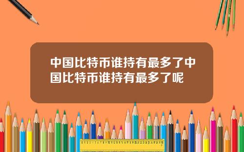 中国比特币谁持有最多了中国比特币谁持有最多了呢