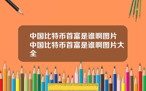 中国比特币首富是谁啊图片中国比特币首富是谁啊图片大全