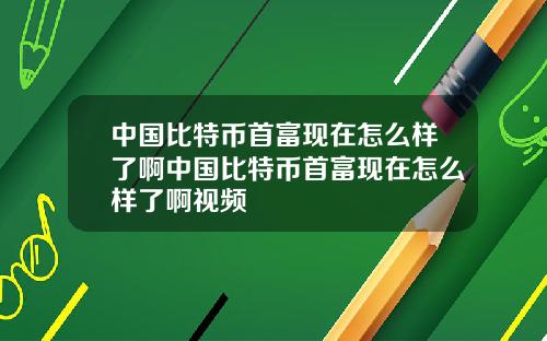 中国比特币首富现在怎么样了啊中国比特币首富现在怎么样了啊视频
