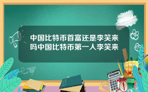 中国比特币首富还是李笑来吗中国比特币第一人李笑来