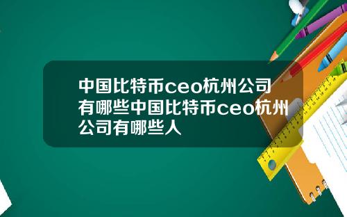 中国比特币ceo杭州公司有哪些中国比特币ceo杭州公司有哪些人