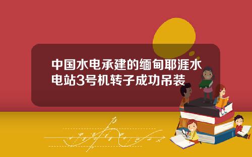 中国水电承建的缅甸耶涯水电站3号机转子成功吊装