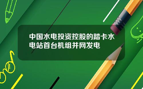 中国水电投资控股的踏卡水电站首台机组并网发电