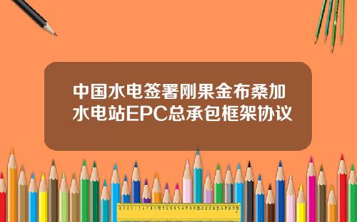 中国水电签署刚果金布桑加水电站EPC总承包框架协议