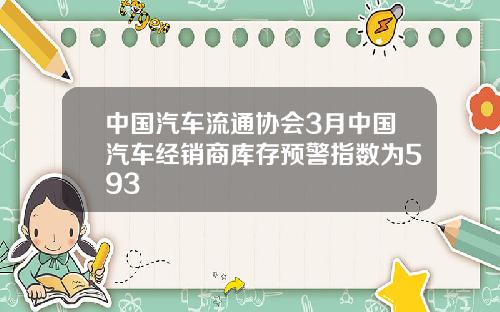 中国汽车流通协会3月中国汽车经销商库存预警指数为593
