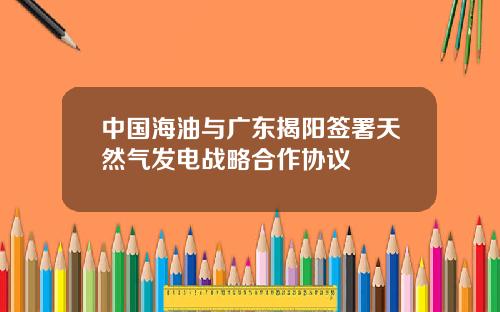 中国海油与广东揭阳签署天然气发电战略合作协议