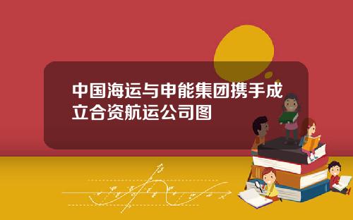中国海运与申能集团携手成立合资航运公司图