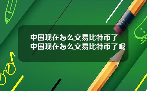 中国现在怎么交易比特币了中国现在怎么交易比特币了呢