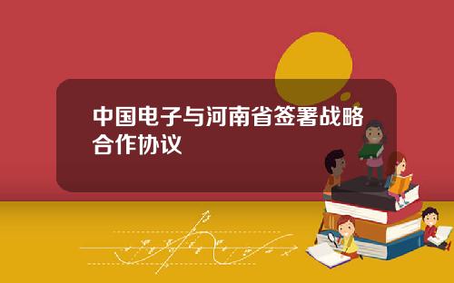 中国电子与河南省签署战略合作协议