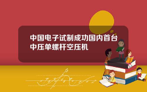 中国电子试制成功国内首台中压单螺杆空压机