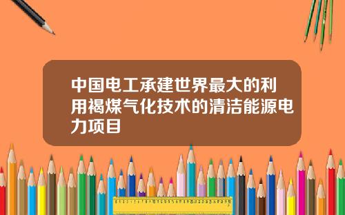 中国电工承建世界最大的利用褐煤气化技术的清洁能源电力项目