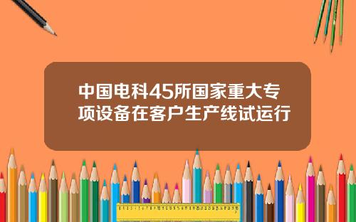 中国电科45所国家重大专项设备在客户生产线试运行