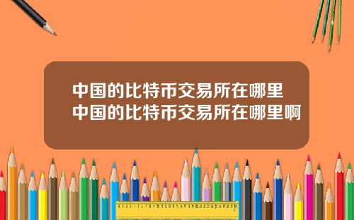 中国的比特币交易所在哪里中国的比特币交易所在哪里啊