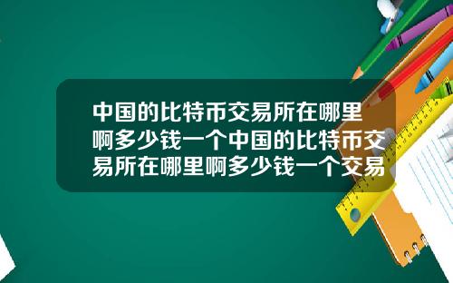 中国的比特币交易所在哪里啊多少钱一个中国的比特币交易所在哪里啊多少钱一个交易