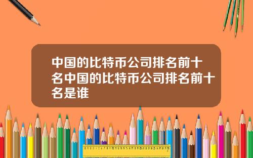 中国的比特币公司排名前十名中国的比特币公司排名前十名是谁
