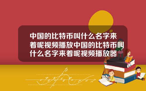 中国的比特币叫什么名字来着呢视频播放中国的比特币叫什么名字来着呢视频播放器