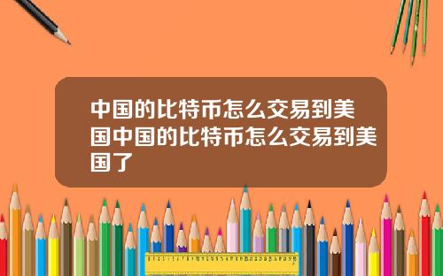 中国的比特币怎么交易到美国中国的比特币怎么交易到美国了