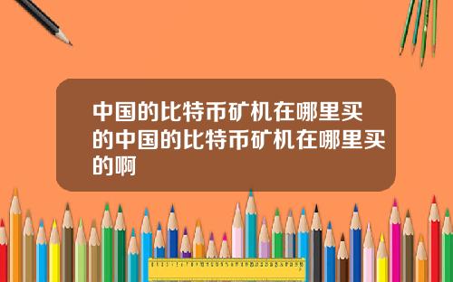 中国的比特币矿机在哪里买的中国的比特币矿机在哪里买的啊