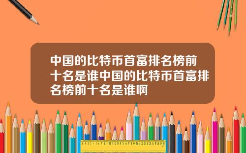 中国的比特币首富排名榜前十名是谁中国的比特币首富排名榜前十名是谁啊