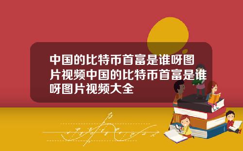 中国的比特币首富是谁呀图片视频中国的比特币首富是谁呀图片视频大全