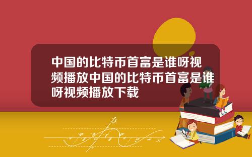 中国的比特币首富是谁呀视频播放中国的比特币首富是谁呀视频播放下载
