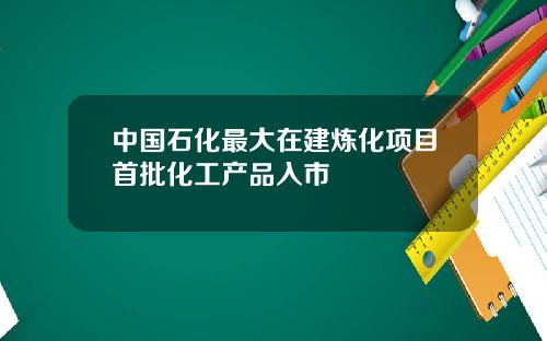 中国石化最大在建炼化项目首批化工产品入市