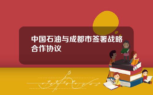 中国石油与成都市签署战略合作协议