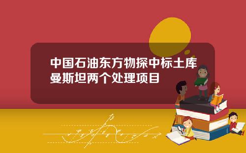中国石油东方物探中标土库曼斯坦两个处理项目