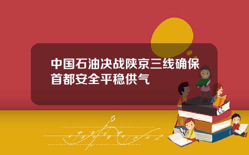 中国石油决战陕京三线确保首都安全平稳供气
