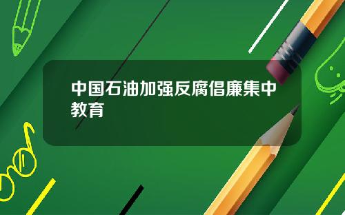 中国石油加强反腐倡廉集中教育