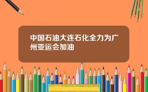 中国石油大连石化全力为广州亚运会加油