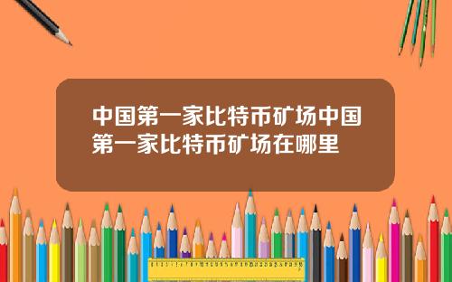 中国第一家比特币矿场中国第一家比特币矿场在哪里