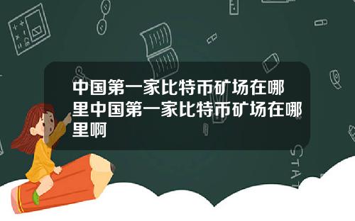 中国第一家比特币矿场在哪里中国第一家比特币矿场在哪里啊