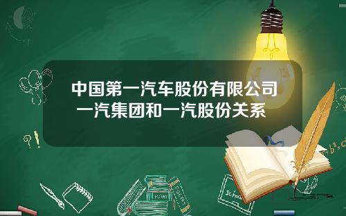 中国第一汽车股份有限公司 一汽集团和一汽股份关系