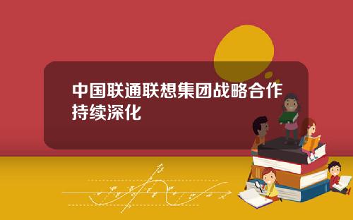 中国联通联想集团战略合作持续深化