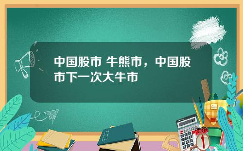 中国股市 牛熊市,中国股市下一次大牛市