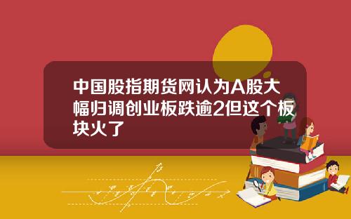 中国股指期货网认为A股大幅归调创业板跌逾2但这个板块火了