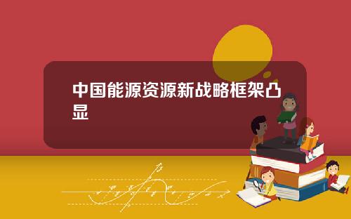 中国能源资源新战略框架凸显