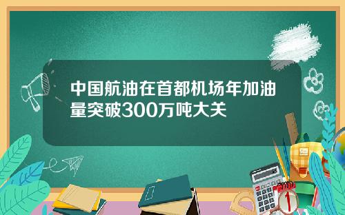 中国航油在首都机场年加油量突破300万吨大关