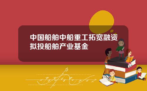 中国船舶中船重工拓宽融资拟投船舶产业基金