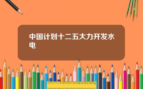 中国计划十二五大力开发水电
