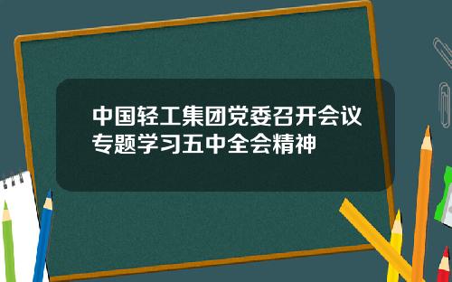 中国轻工集团党委召开会议专题学习五中全会精神